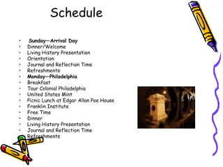Schedule

•    Sunday—Arrival Day
•   Dinner/Welcome
•   Living History Presentation
•   Orientation
•   Journal and Reflection Time
•   Refreshments
•   Monday—Philadelphia
•   Breakfast
•   Tour Colonial Philadelphia
•   United States Mint
•   Picnic Lunch at Edgar Allan Poe House
•   Franklin Institute
•   Free Time
•   Dinner
•   Living History Presentation
•   Journal and Reflection Time
•   Refreshments
 