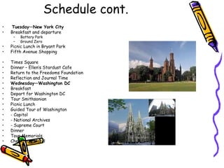 Schedule cont.
•   Tuesday—New York City
•   Breakfast and departure
     –   Battery Park
     –   Ground Zero
•   Picnic Lunch in Bryant Park
•   Fifth Avenue Shopping

•   Times Square
•   Dinner – Ellen’s Stardust Cafe
•   Return to the Freedoms Foundation
•   Reflection and Journal Time
•   Wednesday—Washington DC
•   Breakfast
•   Depart for Washington DC
•   Tour Smithsonian
•   Picnic Lunch
•   Guided Tour of Washington
•   - Capitol
•   - National Archives
•   - Supreme Court
•   Dinner
•   Tour Memorials
•   Check-into Hotel
 