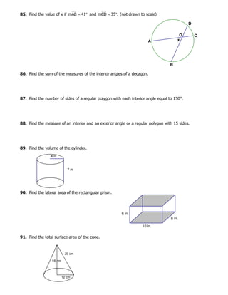 85. Find the value of x if mAB 41= ° and mCD 35 .= ° (not drawn to scale)
86. Find the sum of the measures of the interior angles of a decagon.
87. Find the number of sides of a regular polygon with each interior angle equal to 150°.
88. Find the measure of an interior and an exterior angle or a regular polygon with 15 sides.
89. Find the volume of the cylinder.
90. Find the lateral area of the rectangular prism.
91. Find the total surface area of the cone.
x
O
D
C
B
A
8 in.
10 in.
6 in.
7 m
4 m
20 cm
12 cm
16 cm
 