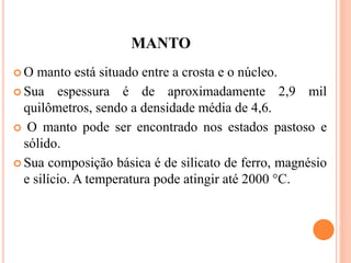 MANTO
 O manto está situado entre a crosta e o núcleo.
 Sua espessura é de aproximadamente 2,9 mil
quilômetros, sendo a densidade média de 4,6.
 O manto pode ser encontrado nos estados pastoso e
sólido.
 Sua composição básica é de silicato de ferro, magnésio
e silício. A temperatura pode atingir até 2000 °C.
 