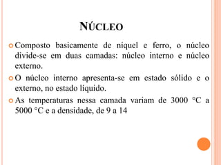 NÚCLEO
 Composto basicamente de níquel e ferro, o núcleo
divide-se em duas camadas: núcleo interno e núcleo
externo.
 O núcleo interno apresenta-se em estado sólido e o
externo, no estado líquido.
 As temperaturas nessa camada variam de 3000 °C a
5000 °C e a densidade, de 9 a 14
 