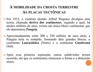 A MOBILIDADE DA CROSTA TERRESTRE
AS PLACAS TECTÔNICAS
 Em 1912, o cientista alemão Alfred Wegener divulgou uma
teoria, chamada deriva dos continentes, segundo a qual, há
muitos milhões de anos, existia um único bloco continental, que
ele denominou Pangeia.
 Aproximadamente entre 200 e 250 milhões de anos atrás, a
Pangeia teria se rompido, formando dois grandes blocos, o
continente Laurasiático (Norte) e o continente Gondwana
(Sul).
 Após essa primeira separação, outras subdivisões teriam
ocorrido, até que os continentes tomassem a forma e a dimensão
atuais
 