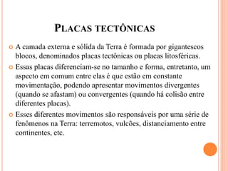 PLACAS TECTÔNICAS
 A camada externa e sólida da Terra é formada por gigantescos
blocos, denominados placas tectônicas ou placas litosféricas.
 Essas placas diferenciam-se no tamanho e forma, entretanto, um
aspecto em comum entre elas é que estão em constante
movimentação, podendo apresentar movimentos divergentes
(quando se afastam) ou convergentes (quando há colisão entre
diferentes placas).
 Esses diferentes movimentos são responsáveis por uma série de
fenômenos na Terra: terremotos, vulcões, distanciamento entre
continentes, etc.
 