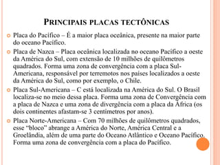 PRINCIPAIS PLACAS TECTÔNICAS
 Placa do Pacífico – É a maior placa oceânica, presente na maior parte
do oceano Pacífico.
 Placa de Nazca – Placa oceânica localizada no oceano Pacífico a oeste
da América do Sul, com extensão de 10 milhões de quilômetros
quadrados. Forma uma zona de convergência com a placa Sul-
Americana, responsável por terremotos nos países localizados a oeste
da América do Sul, como por exemplo, o Chile.
 Placa Sul-Americana – C está localizada na América do Sul. O Brasil
localiza-se no meio dessa placa. Forma uma zona de Convergência com
a placa de Nazca e uma zona de divergência com a placa da África (os
dois continentes afastam-se 3 centímetros por anos).
 Placa Norte-Americana – Com 70 milhões de quilômetros quadrados,
esse “bloco” abrange a América do Norte, América Central e a
Groelândia, além de uma parte do Oceano Atlântico e Oceano Pacífico.
Forma uma zona de convergência com a placa do Pacífico.
 