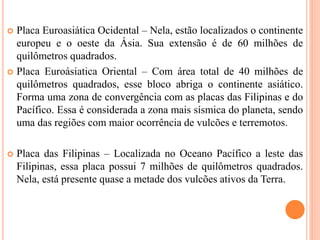  Placa Euroasiática Ocidental – Nela, estão localizados o continente
europeu e o oeste da Ásia. Sua extensão é de 60 milhões de
quilômetros quadrados.
 Placa Euroásiatica Oriental – Com área total de 40 milhões de
quilômetros quadrados, esse bloco abriga o continente asiático.
Forma uma zona de convergência com as placas das Filipinas e do
Pacífico. Essa é considerada a zona mais sísmica do planeta, sendo
uma das regiões com maior ocorrência de vulcões e terremotos.
 Placa das Filipinas – Localizada no Oceano Pacífico a leste das
Filipinas, essa placa possui 7 milhões de quilômetros quadrados.
Nela, está presente quase a metade dos vulcões ativos da Terra.
 