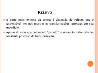 RELEVO
 A parte mais externa da crosta é chamada de relevo, que é
responsável por nos mostrar as transformações terrestres em sua
superfície.
 Apesar de estar aparentemente “parado”, o relevo terrestre está em
constante processo de transformação.
 