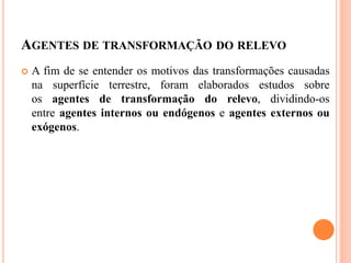AGENTES DE TRANSFORMAÇÃO DO RELEVO
 A fim de se entender os motivos das transformações causadas
na superfície terrestre, foram elaborados estudos sobre
os agentes de transformação do relevo, dividindo-os
entre agentes internos ou endógenos e agentes externos ou
exógenos.
 
