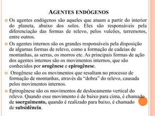 AGENTES ENDÓGENOS
 Os agentes endógenos são aqueles que atuam a partir do interior
do planeta, abaixo dos solos. Eles são responsáveis pela
diferenciação das formas de relevo, pelos vulcões, terremotos,
entre outros.
 Os agentes internos são os grandes responsáveis pela disposição
de algumas formas de relevo, como a formação de cadeias de
montanhas, as serras, os morros etc. As principais formas de ação
dos agentes internos são os movimentos internos, que são
conhecidos por orogênese e epirogênese.
 Orogênese são os movimentos que resultam no processo de
formação de montanhas, através da “dobra” do relevo, causada
pelos movimentos internos.
 Epirogênese são os movimentos de deslocamento vertical do
relevo. Quando esse movimento é de baixo para cima, é chamado
de soerguimento, quando é realizado para baixo, é chamado
de subsidência.
 