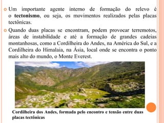  Um importante agente interno de formação do relevo é
o tectonismo, ou seja, os movimentos realizados pelas placas
tectônicas.
 Quando duas placas se encontram, podem provocar terremotos,
áreas de instabilidade e até a formação de grandes cadeias
montanhosas, como a Cordilheira do Andes, na América do Sul, e a
Cordilheira do Himalaia, na Ásia, local onde se encontra o ponto
mais alto do mundo, o Monte Everest.
Cordilheira dos Andes, formada pelo encontro e tensão entre duas
placas tectônicas
 