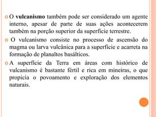  O vulcanismo também pode ser considerado um agente
interno, apesar de parte de suas ações acontecerem
também na porção superior da superfície terrestre.
 O vulcanismo consiste no processo de ascensão do
magma ou larva vulcânica para a superfície e acarreta na
formação de planaltos basálticos.
 A superfície da Terra em áreas com histórico de
vulcanismo é bastante fértil e rica em mineiras, o que
propicia o povoamento e exploração dos elementos
naturais.
 