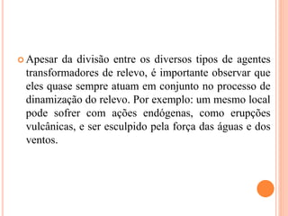  Apesar da divisão entre os diversos tipos de agentes
transformadores de relevo, é importante observar que
eles quase sempre atuam em conjunto no processo de
dinamização do relevo. Por exemplo: um mesmo local
pode sofrer com ações endógenas, como erupções
vulcânicas, e ser esculpido pela força das águas e dos
ventos.
 