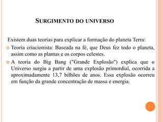 SURGIMENTO DO UNIVERSO
Existem duas teorias para explicar a formação do planeta Terra:
 Teoria criacionista: Baseada na fé, que Deus fez todo o planeta,
assim como as plantas e os corpos celestes.
 A teoria do Big Bang ("Grande Explosão") explica que o
Universo surgiu a partir de uma explosão primordial, ocorrida a
aproximadamente 13,7 bilhões de anos. Essa explosão ocorreu
em função da grande concentração de massa e energia.
 