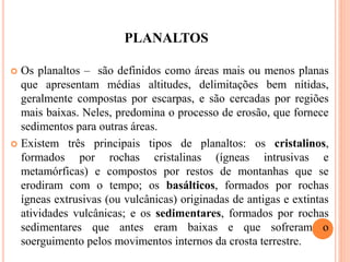 PLANALTOS
 Os planaltos – são definidos como áreas mais ou menos planas
que apresentam médias altitudes, delimitações bem nítidas,
geralmente compostas por escarpas, e são cercadas por regiões
mais baixas. Neles, predomina o processo de erosão, que fornece
sedimentos para outras áreas.
 Existem três principais tipos de planaltos: os cristalinos,
formados por rochas cristalinas (ígneas intrusivas e
metamórficas) e compostos por restos de montanhas que se
erodiram com o tempo; os basálticos, formados por rochas
ígneas extrusivas (ou vulcânicas) originadas de antigas e extintas
atividades vulcânicas; e os sedimentares, formados por rochas
sedimentares que antes eram baixas e que sofreram o
soerguimento pelos movimentos internos da crosta terrestre.
 
