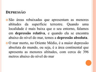 DEPRESSÃO
 São áreas rebaixadas que apresentam as menores
altitudes da superfície terrestre. Quando uma
localidade é mais baixa que o seu entorno, falamos
em depressão relativa, e quando ela se encontra
abaixo do nível do mar, temos a depressão absoluta.
 O mar morto, no Oriente Médio, é a maior depressão
absoluta do mundo, ou seja, é a área continental que
apresenta as menores altitudes, com cerca de 396
metros abaixo do nível do mar
 