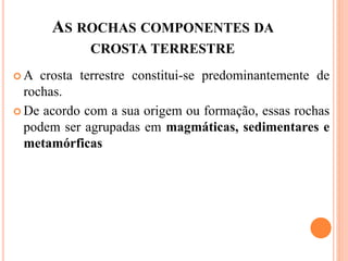 AS ROCHAS COMPONENTES DA
CROSTA TERRESTRE
 A crosta terrestre constitui-se predominantemente de
rochas.
 De acordo com a sua origem ou formação, essas rochas
podem ser agrupadas em magmáticas, sedimentares e
metamórficas , sedimentares e metamórficas
 
