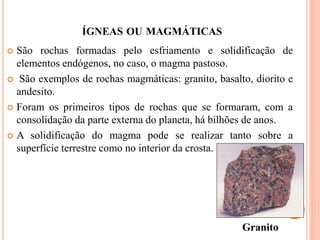 ÍGNEAS OU MAGMÁTICAS
 São rochas formadas pelo esfriamento e solidificação de
elementos endógenos, no caso, o magma pastoso.
 São exemplos de rochas magmáticas: granito, basalto, diorito e
andesito.
 Foram os primeiros tipos de rochas que se formaram, com a
consolidação da parte externa do planeta, há bilhões de anos.
 A solidificação do magma pode se realizar tanto sobre a
superfície terrestre como no interior da crosta.
Granito
 