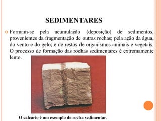 SEDIMENTARES
 Formam-se pela acumulação (deposição) de sedimentos,
provenientes da fragmentação de outras rochas; pela ação da água,
do vento e do gelo; e de restos de organismos animais e vegetais.
O processo de formação das rochas sedimentares é extremamente
lento.
O calcário é um exemplo de rocha sedimentar.
 