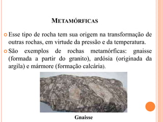 METAMÓRFICAS
 Esse tipo de rocha tem sua origem na transformação de
outras rochas, em virtude da pressão e da temperatura.
 São exemplos de rochas metamórficas: gnaisse
(formada a partir do granito), ardósia (originada da
argila) e mármore (formação calcária).
Gnaisse
 