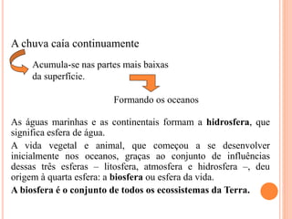A chuva caía continuamente
As águas marinhas e as continentais formam a hidrosfera, que
significa esfera de água.
A vida vegetal e animal, que começou a se desenvolver
inicialmente nos oceanos, graças ao conjunto de influências
dessas três esferas – litosfera, atmosfera e hidrosfera –, deu
origem à quarta esfera: a biosfera ou esfera da vida.
A biosfera é o conjunto de todos os ecossistemas da Terra.
Acumula-se nas partes mais baixas
da superfície.
Formando os oceanos
 