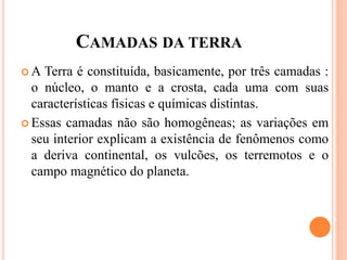CAMADAS DA TERRA
 A Terra é constituída, basicamente, por três camadas :
o núcleo, o manto e a crosta, cada uma com suas
características físicas e químicas distintas.
 Essas camadas não são homogêneas; as variações em
seu interior explicam a existência de fenômenos como
a deriva continental, os vulcões, os terremotos e o
campo magnético do planeta.
 