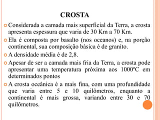 CROSTA
 Considerada a camada mais superficial da Terra, a crosta
apresenta espessura que varia de 30 Km a 70 Km.
 Ela é composta por basalto (nos oceanos) e, na porção
continental, sua composição básica é de granito.
 A densidade média é de 2,8.
 Apesar de ser a camada mais fria da Terra, a crosta pode
apresentar uma temperatura próxima aos 1000ºC em
determinados pontos
 A crosta oceânica é a mais fina, com uma profundidade
que varia entre 5 e 10 quilômetros, enquanto a
continental é mais grossa, variando entre 30 e 70
quilômetros.
 