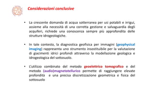 Considerazioni conclusive
• La crescente domanda di acqua sotterranea per usi potabili e irrigui,
assieme alla necessità di una corretta gestione e salvaguardia degli
acquiferi, richiede una conoscenza sempre più approfondita delle
strutture idrogeologiche.
• In tale contesto, la diagnostica geofisica per immagini (geophysical
imaging) rappresenta uno strumento insostituibile per la valutazione
di giacimenti idrici profondi attraverso la modellazione geologica e
idrogeologica del sottosuolo.
• L’utilizzo combinato del metodo geoelettrico tomografico e del
metodo (audio)magnetotellurico permette di raggiungere elevate
profondità e una precisa discretizzazione geometrica e fisica del
sottosuolo
 