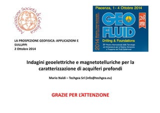 Indagini geoelettriche e magnetotelluriche per la 
caratterizzazione di acquiferi profondi
Mario Naldi – Techgea Srl (info@techgea.eu) 
LA PROSPEZIONE GEOFISICA: APPLICAZIONI E 
SVILUPPI
2 Ottobre 2014
GRAZIE PER L’ATTENZIONE
 