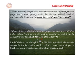 “There are many geophysical methods measuring different physical
properties (seismic, gravity, radar) but the most reliable methods
are those which measure the electrical resistivity of the ground”
“Many of the geological formation properties that are critical to
hydrogeology (such as porosity and permeability of rocks) can be
correlated with the ELECTRICAL RESISTIVITY ”
La definizione per immagini 2D e 3D della resistività elettrica del
sottosuolo fornisce dei modelli predittivi molto accurati per la
localizzazione e progettazione ottimale di pozzi profondi
IL PARAMETRO FISICO
 