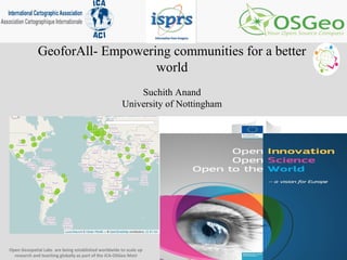 GeoforAll- Empowering communities for a better
world
Suchith Anand
University of Nottingham
Open Geospatial Labs are being established worldwide to scale up
research and teaching globally as part of the ICA-OSGeo MoU
 
