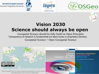 Vision 2030
Science should always be open
Geospatial Science should be fully build on Open Principles
Transparency of research is fundamental (no black boxes or proprietary barriers).
Geospatial Science = Open Geospatial Science
Open Geospatial Labs are being established worldwide to scale up research and
teaching globally as part of the ICA-OSGeo MoU
 