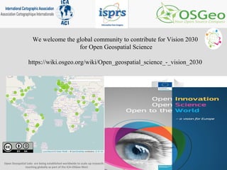 We welcome the global community to contribute for Vision 2030
for Open Geospatial Science
https://wiki.osgeo.org/wiki/Open_geospatial_science_-_vision_2030
Open Geospatial Labs are being established worldwide to scale up research and
teaching globally as part of the ICA-OSGeo MoU
 