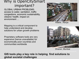 GLOBAL URBAN PROBLEMS:GLOBAL URBAN PROBLEMS:
access to water, sanitation, trafficaccess to water, sanitation, traffic
congestions, economic sustainability,congestions, economic sustainability,
citizenscitizens’ health, impact on’ health, impact on
environment …environment …
Mapping is a critical component to
help understand and develop
solutions for urban growth problems
Proprietary software tools are very
expensive (hence unavailable) for
economically poor countries and
communities worldwide
Why is OpenCitySmart
important?
Kibera , Kenya
Dharavi, Mumbai
http://www.flickr.com/photos/56685562@N00/2340042701
http://www.flickr.com/photos/8485582@N07/7365580810
GIS tools play a key role in helping find solutions to
global societal challenges
 