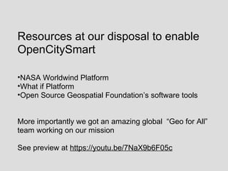 Resources at our disposal to enable
OpenCitySmart
•NASA Worldwind Platform
•What if Platform
•Open Source Geospatial Foundation’s software tools
More importantly we got an amazing global “Geo for All”
team working on our mission
See preview at https://youtu.be/7NaX9b6F05c
 