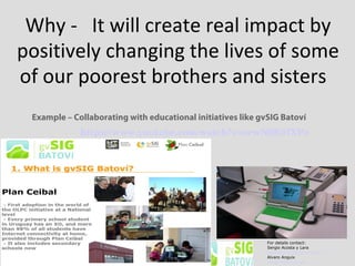 Why - It will create real impact by
positively changing the lives of some
of our poorest brothers and sisters
Example – Collaborating with educational initiatives like gvSIG Batoví
For details contact:
Sergio Acosta y Lara
sacosta@dntopografia.gub.uy
Alvaro Anguix
aanguix@gvsig.com
https://www.youtube.com/watch?v=orwN9K07XPo  
 