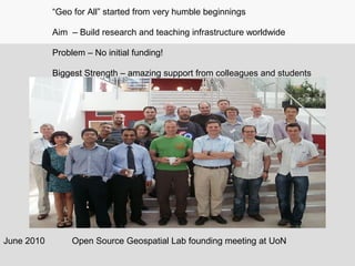 June 2010
“Geo for All” started from very humble beginnings
Aim – Build research and teaching infrastructure worldwide
Problem – No initial funding!
Biggest Strength – amazing support from colleagues and students
Open Source Geospatial Lab founding meeting at UoN
 