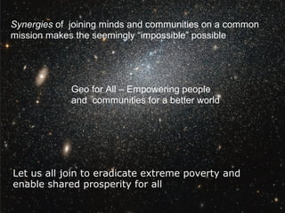 Synergies of joining minds and communities on a common
mission makes the seemingly “impossible” possible
Let us all join to eradicate extreme poverty and
enable shared prosperity for all
Geo for All – Empowering people
and communities for a better world
 