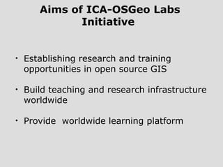 Aims of ICA-OSGeo Labs
Initiative
• Establishing research and training
opportunities in open source GIS
• Build teaching and research infrastructure
worldwide
• Provide worldwide learning platform
 