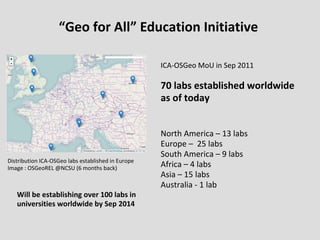 “Geo for All” Education Initiative
Distribution ICA-OSGeo labs established in Europe
Image : OSGeoREL @NCSU (6 months back)
ICA-OSGeo MoU in Sep 2011
70 labs established worldwide
as of today
North America – 13 labs
Europe – 25 labs
South America – 9 labs
Africa – 4 labs
Asia – 15 labs
Australia - 1 lab
Will be establishing over 100 labs in
universities worldwide by Sep 2014
 
