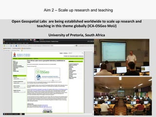 Open Geospatial Labs are being established worldwide to scale up research and
teaching in this theme globally (ICA-OSGeo MoU)
University of Pretoria, South Africa
Aim 2 – Scale up research and teaching
 