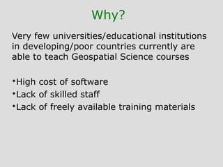 Why?
Very few universities/educational institutions
in developing/poor countries currently are
able to teach Geospatial Science courses
High cost of software
Lack of skilled staff
Lack of freely available training materials
 