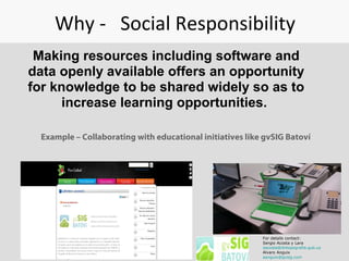 Why - Social Responsibility
Making resources including software and
data openly available offers an opportunity
for knowledge to be shared widely so as to
increase learning opportunities.
Example – Collaborating with educational initiatives like gvSIG Batoví
For details contact:
Sergio Acosta y Lara
sacosta@dntopografia.gub.uy
Alvaro Anguix
aanguix@gvsig.com
 