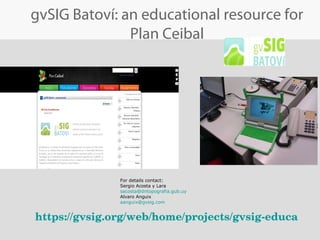 For details contact:
Sergio Acosta y Lara
sacosta@dntopografia.gub.uy
Alvaro Anguix
aanguix@gvsig.com
gvSIG Batoví: an educational resource for
Plan Ceibal
https://gvsig.org/web/home/projects/gvsig­educa 
 