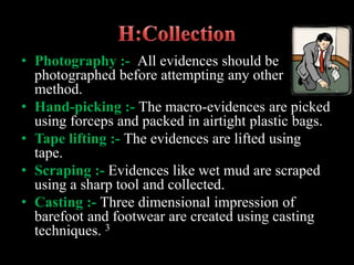 • Photography :- All evidences should be
photographed before attempting any other
method.
• Hand-picking :- The macro-evidences are picked
using forceps and packed in airtight plastic bags.
• Tape lifting :- The evidences are lifted using
tape.
• Scraping :- Evidences like wet mud are scraped
using a sharp tool and collected.
• Casting :- Three dimensional impression of
barefoot and footwear are created using casting
techniques. 3
 