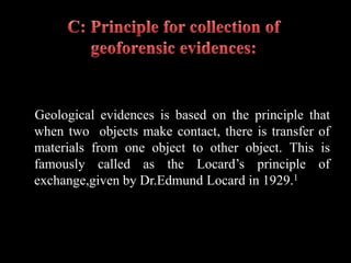 Geological evidences is based on the principle that
when two objects make contact, there is transfer of
materials from one object to other object. This is
famously called as the Locard’s principle of
exchange,given by Dr.Edmund Locard in 1929.1
 