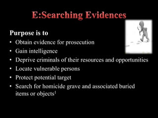 Purpose is to
• Obtain evidence for prosecution
• Gain intelligence
• Deprive criminals of their resources and opportunities
• Locate vulnerable persons
• Protect potential target
• Search for homicide grave and associated buried
items or objects1
 