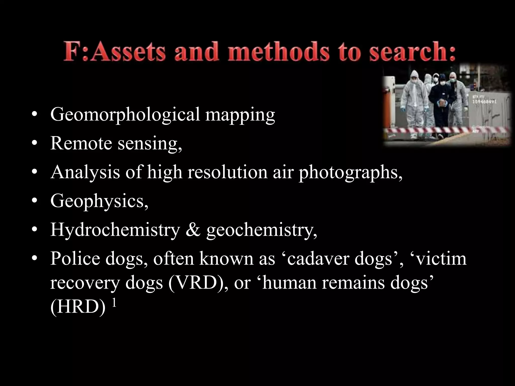 • Geomorphological mapping
• Remote sensing,
• Analysis of high resolution air photographs,
• Geophysics,
• Hydrochemistry & geochemistry,
• Police dogs, often known as ‘cadaver dogs’, ‘victim
recovery dogs (VRD), or ‘human remains dogs’
(HRD) 1
 