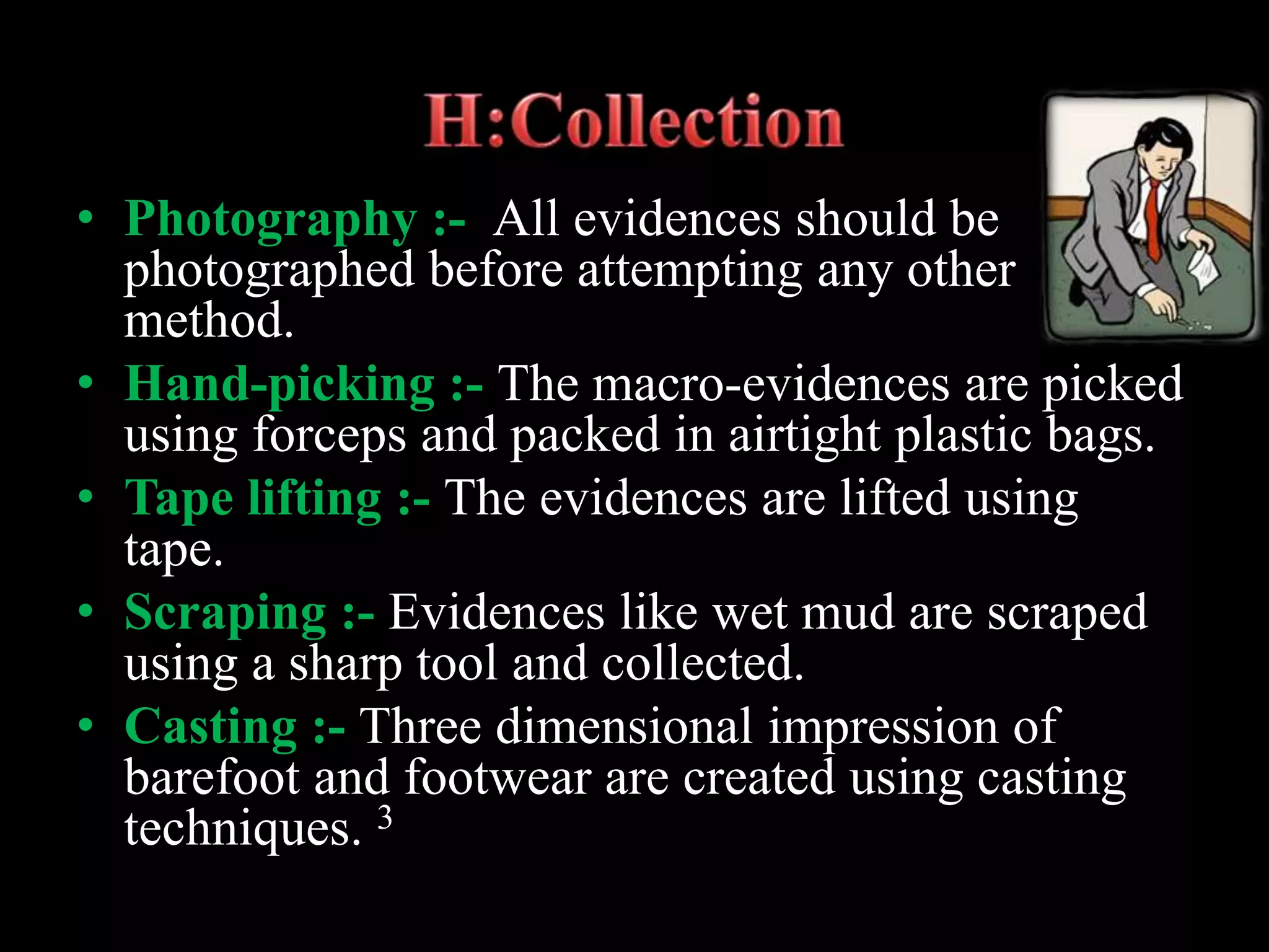 • Photography :- All evidences should be
photographed before attempting any other
method.
• Hand-picking :- The macro-evidences are picked
using forceps and packed in airtight plastic bags.
• Tape lifting :- The evidences are lifted using
tape.
• Scraping :- Evidences like wet mud are scraped
using a sharp tool and collected.
• Casting :- Three dimensional impression of
barefoot and footwear are created using casting
techniques. 3
 