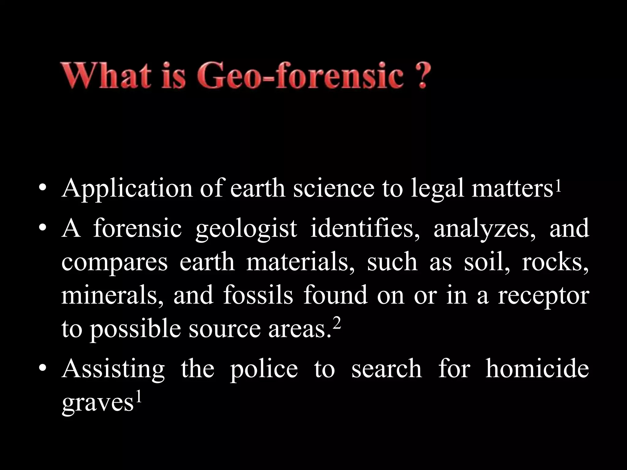 • Application of earth science to legal matters1
• A forensic geologist identifies, analyzes, and
compares earth materials, such as soil, rocks,
minerals, and fossils found on or in a receptor
to possible source areas.2
• Assisting the police to search for homicide
graves1
 