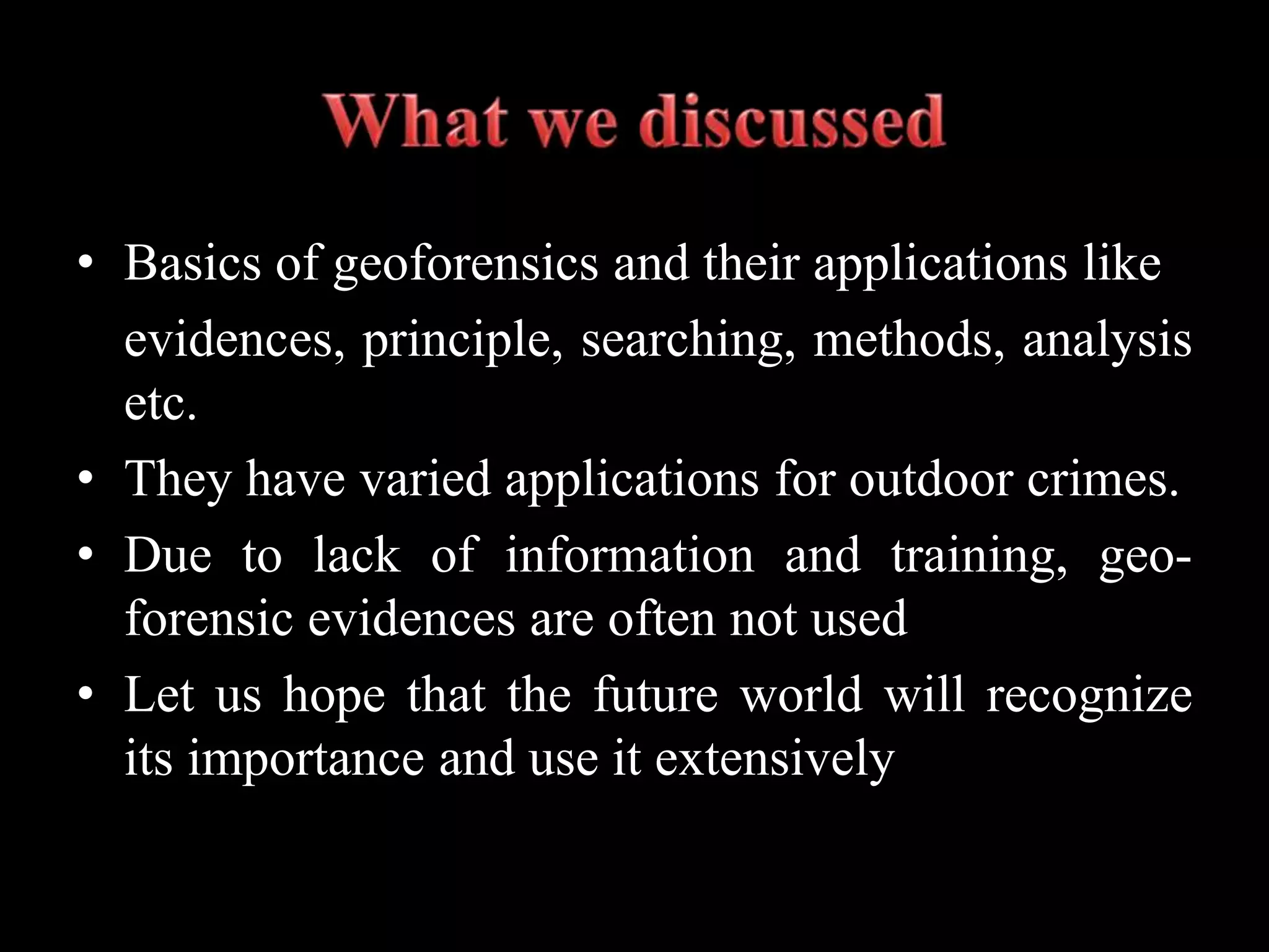 • Basics of geoforensics and their applications like
evidences, principle, searching, methods, analysis
etc.
• They have varied applications for outdoor crimes.
• Due to lack of information and training, geo-
forensic evidences are often not used
• Let us hope that the future world will recognize
its importance and use it extensively
 