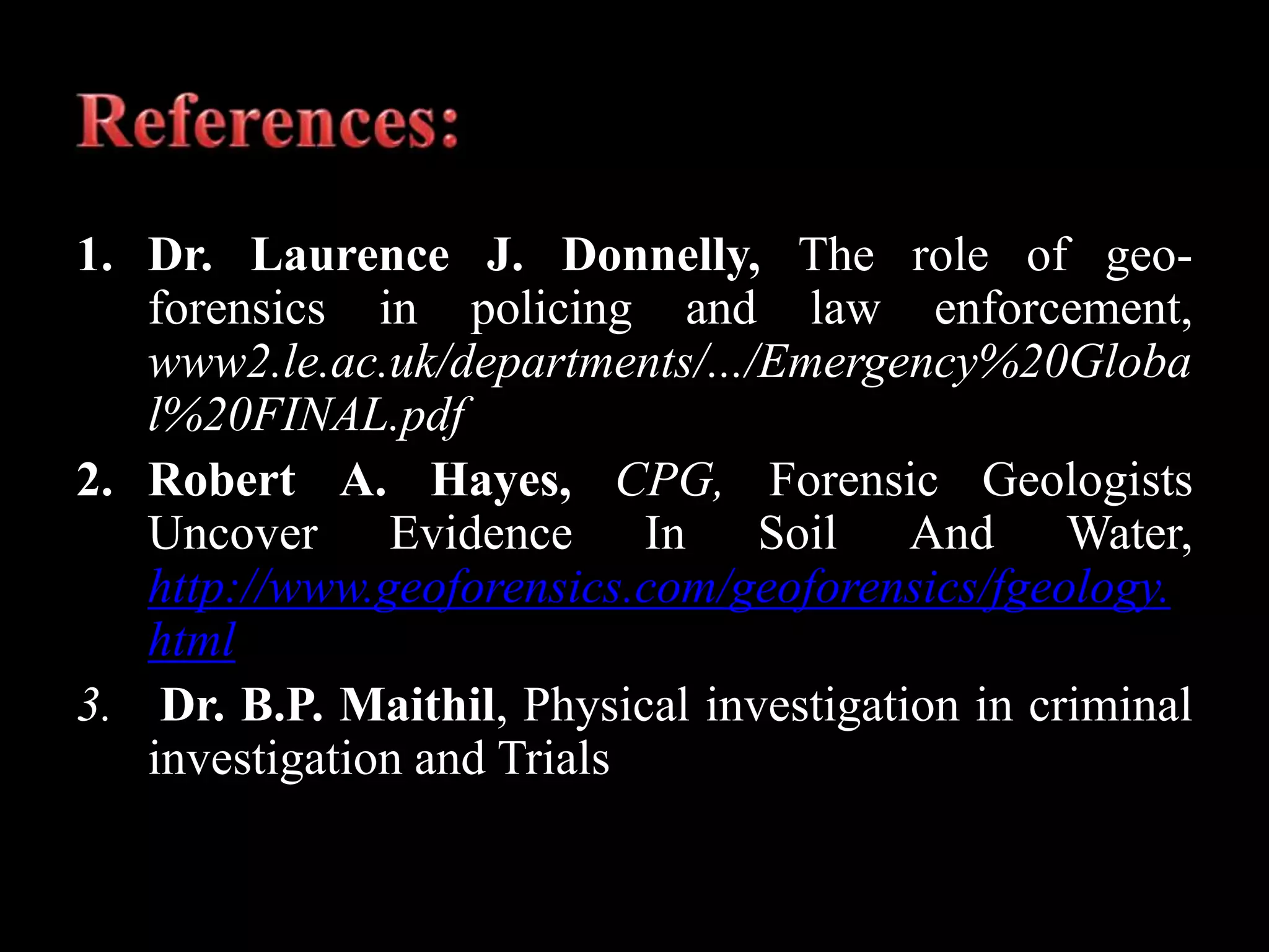 1. Dr. Laurence J. Donnelly, The role of geo-
forensics in policing and law enforcement,
www2.le.ac.uk/departments/.../Emergency%20Globa
l%20FINAL.pdf
2. Robert A. Hayes, CPG, Forensic Geologists
Uncover Evidence In Soil And Water,
http://www.geoforensics.com/geoforensics/fgeology.
html
3. Dr. B.P. Maithil, Physical investigation in criminal
investigation and Trials
 